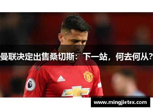 曼联决定出售桑切斯：下一站，何去何从？