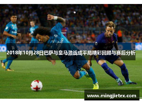 2018年10月28日巴萨与皇马激战成平局精彩回顾与赛后分析