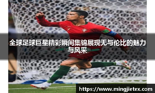 全球足球巨星精彩瞬间集锦展现无与伦比的魅力与风采